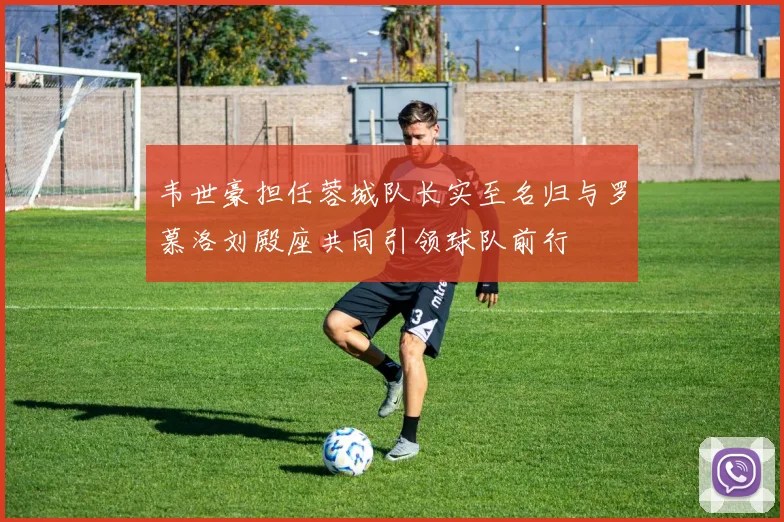韦世豪担任蓉城队长实至名归与罗慕洛刘殿座共同引领球队前行