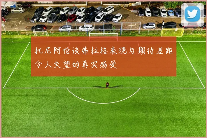 托尼阿伦谈弗拉格表现与期待差距令人失望的真实感受