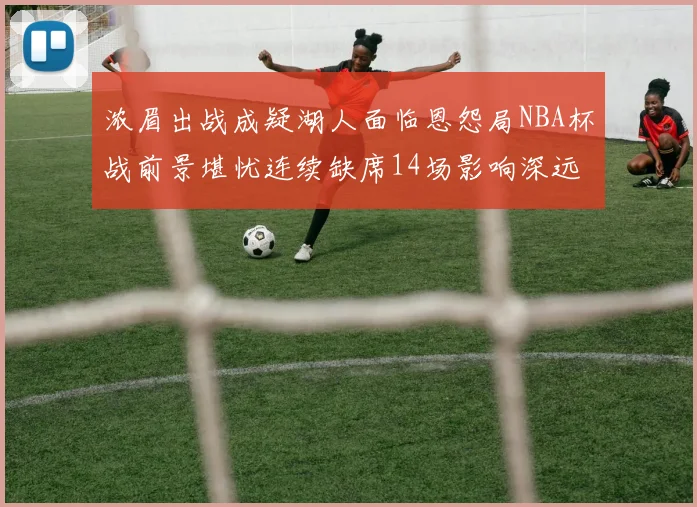 浓眉出战成疑湖人面临恩怨局NBA杯战前景堪忧连续缺席14场影响深远