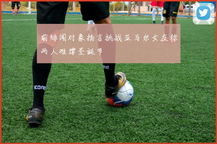 前绯闻对象扬言挑战亚马尔女友称两人难撑圣诞节