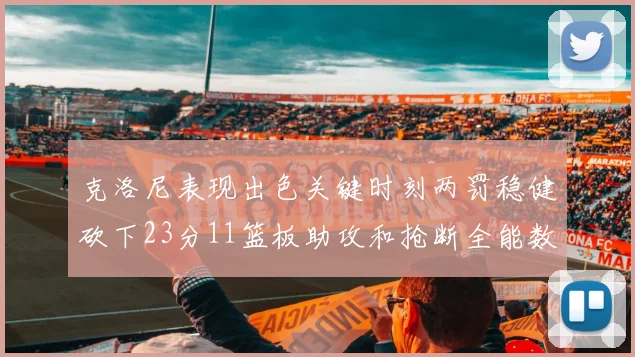 克洛尼表现出色关键时刻两罚稳健砍下23分11篮板助攻和抢断全能数据