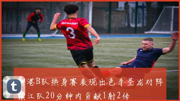 海港B队热身赛表现出色李圣龙对阵镇江队20分钟内贡献1射2传