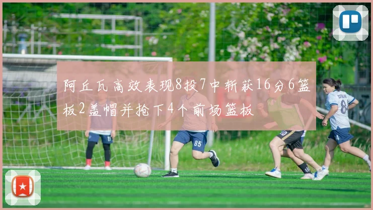 阿丘瓦高效表现8投7中斩获16分6篮板2盖帽并抢下4个前场篮板
