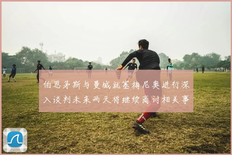 伯恩茅斯与曼城就塞梅尼奥进行深入谈判未来两天将继续商讨相关事宜
