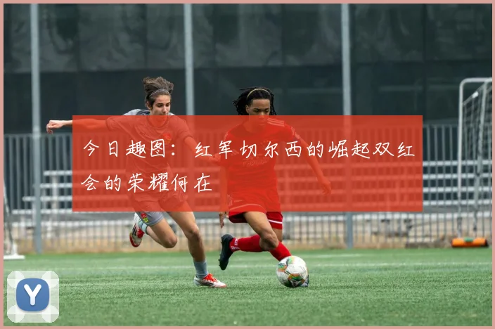今日趣图：红军切尔西的崛起双红会的荣耀何在