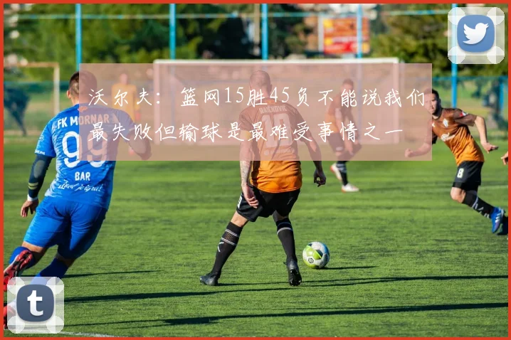 沃尔夫：篮网15胜45负不能说我们最失败但输球是最难受事情之一