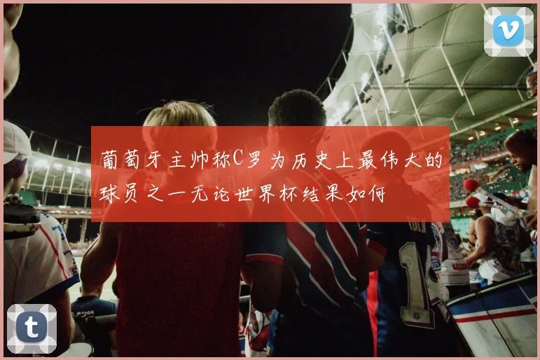 葡萄牙主帅称C罗为历史上最伟大的球员之一无论世界杯结果如何