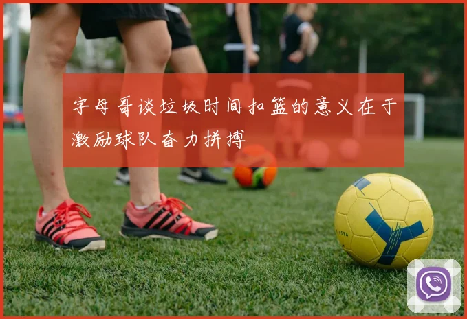 字母哥谈垃圾时间扣篮的意义在于激励球队奋力拼搏
