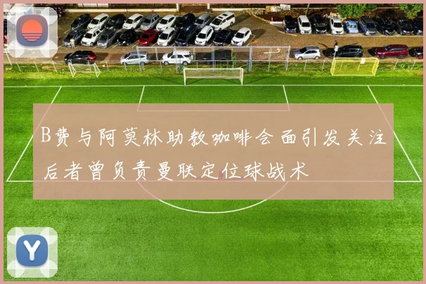 B费与阿莫林助教咖啡会面引发关注后者曾负责曼联定位球战术