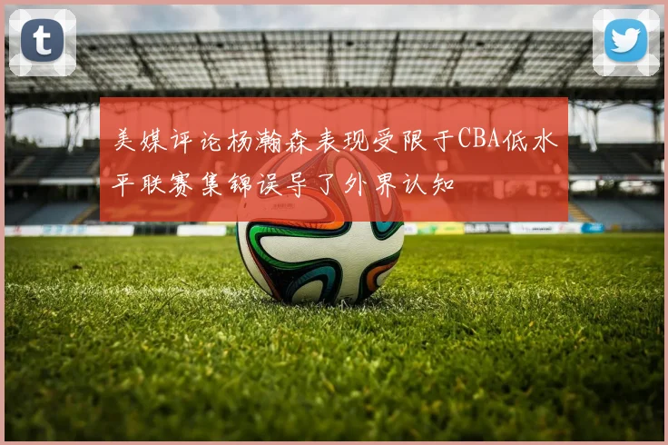 美媒评论杨瀚森表现受限于CBA低水平联赛集锦误导了外界认知