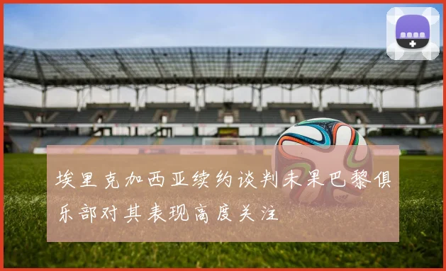 埃里克加西亚续约谈判未果巴黎俱乐部对其表现高度关注