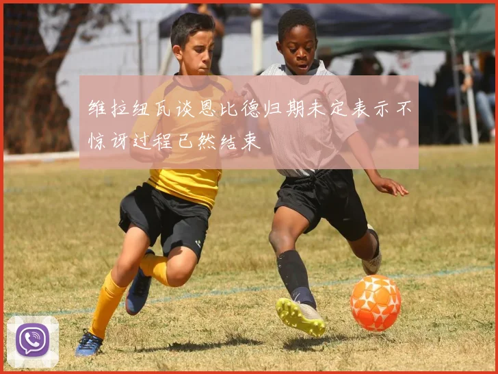 维拉纽瓦谈恩比德归期未定表示不惊讶过程已然结束