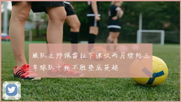 狼队主帅佩雷拉下课仅两月续约三年球队十轮不胜垫底英超