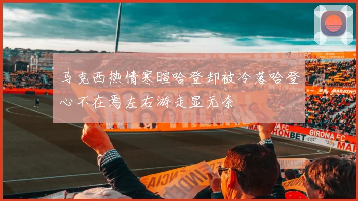 马克西热情寒暄哈登却被冷落哈登心不在焉左右游走显无奈